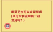喝灵芝水可以吃蓝莓吗(灵芝水和蓝莓能一起食用吗？)
