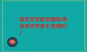 黑豆灵芝能泡酒吗(黑豆灵芝可用于泡酒吗？)