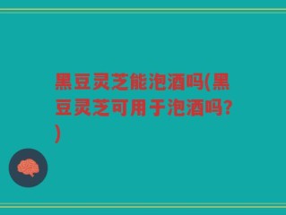 黑豆灵芝能泡酒吗(黑豆灵芝可用于泡酒吗？)