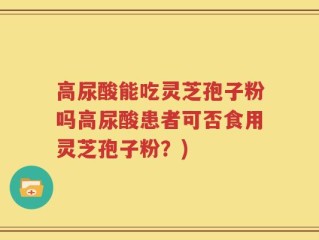 高尿酸能吃灵芝孢子粉吗高尿酸患者可否食用灵芝孢子粉？)