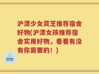 沪漂少女灵芝推荐宿舍好物(沪漂女孩推荐宿舍实用好物，看看有没有你需要的！)