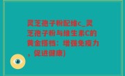 灵芝孢子粉配维c_灵芝孢子粉与维生素C的黄金搭档：增强免疫力，促进健康)