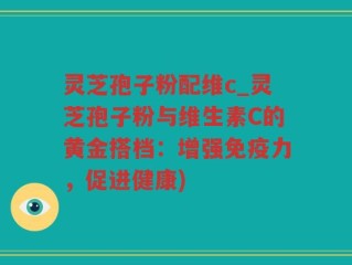 灵芝孢子粉配维c_灵芝孢子粉与维生素C的黄金搭档：增强免疫力，促进健康)