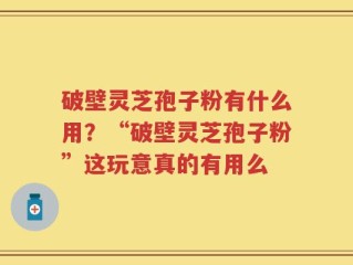 破壁灵芝孢子粉有什么用？“破壁灵芝孢子粉”这玩意真的有用么