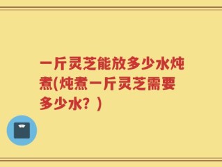 一斤灵芝能放多少水炖煮(炖煮一斤灵芝需要多少水？)