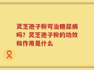 灵芝孢子粉可治糖尿病吗？灵芝孢子粉的功效和作用是什么