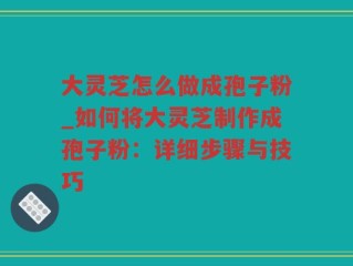 大灵芝怎么做成孢子粉_如何将大灵芝制作成孢子粉：详细步骤与技巧