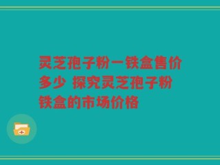灵芝孢子粉一铁盒售价多少 探究灵芝孢子粉铁盒的市场价格