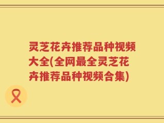 灵芝花卉推荐品种视频大全(全网最全灵芝花卉推荐品种视频合集)