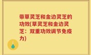 带草灵芝和金边灵芝的功效(草灵芝和金边灵芝：双重功效调节免疫力)