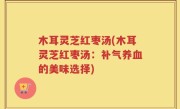 木耳灵芝红枣汤(木耳灵芝红枣汤：补气养血的美味选择)