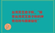 台湾灵芝孢子粉_“探索台湾灵芝孢子粉的神奇功效与健康益处”