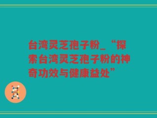 台湾灵芝孢子粉_“探索台湾灵芝孢子粉的神奇功效与健康益处”