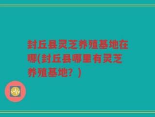 封丘县灵芝养殖基地在哪(封丘县哪里有灵芝养殖基地？)