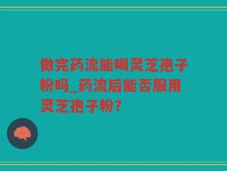 做完药流能喝灵芝孢子粉吗_药流后能否服用灵芝孢子粉？