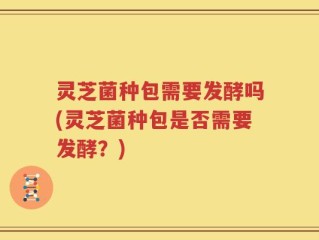 灵芝菌种包需要发酵吗(灵芝菌种包是否需要发酵？)
