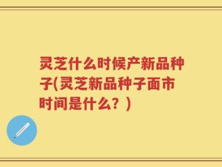 灵芝什么时候产新品种子(灵芝新品种子面市时间是什么？)