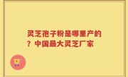 灵芝孢子粉是哪里产的？中国最大灵芝厂家