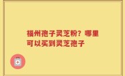 福州孢子灵芝粉？哪里可以买到灵芝孢子