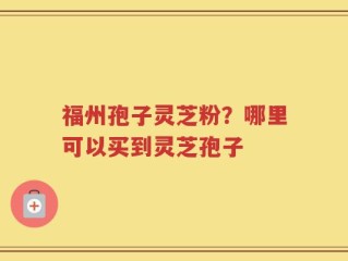 福州孢子灵芝粉？哪里可以买到灵芝孢子