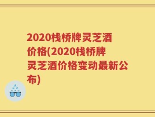 2020栈桥牌灵芝酒价格(2020栈桥牌灵芝酒价格变动最新公布)