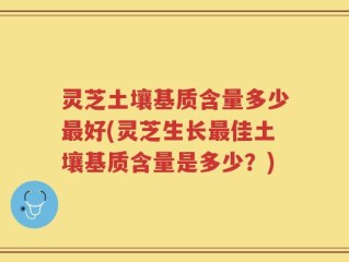 灵芝土壤基质含量多少最好(灵芝生长最佳土壤基质含量是多少？)
