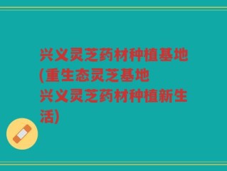兴义灵芝药材种植基地(重生态灵芝基地  兴义灵芝药材种植新生活)