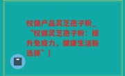 权健产品灵芝孢子粉_“权健灵芝孢子粉：提升免疫力，健康生活新选择”)