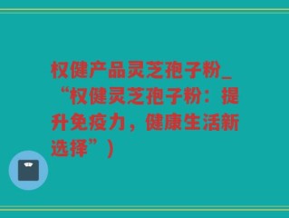 权健产品灵芝孢子粉_“权健灵芝孢子粉：提升免疫力，健康生活新选择”)