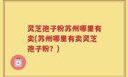 灵芝孢子粉苏州哪里有卖(苏州哪里有卖灵芝孢子粉？)