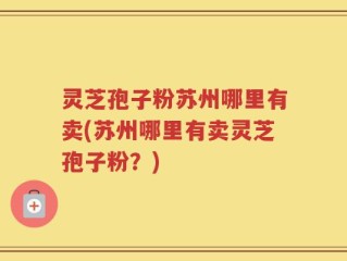 灵芝孢子粉苏州哪里有卖(苏州哪里有卖灵芝孢子粉？)
