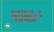 老四灵芝孢子粉_“老四牌高品质灵芝孢子粉，健康养生新选择”