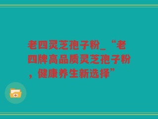 老四灵芝孢子粉_“老四牌高品质灵芝孢子粉，健康养生新选择”