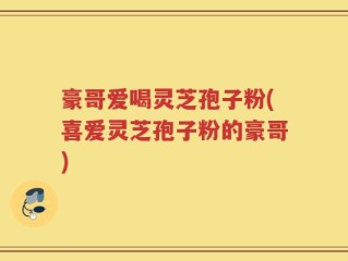 豪哥爱喝灵芝孢子粉(喜爱灵芝孢子粉的豪哥)