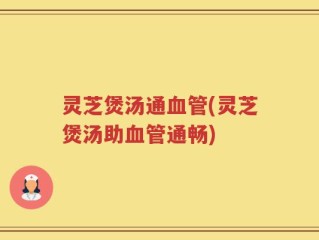 灵芝煲汤通血管(灵芝煲汤助血管通畅)