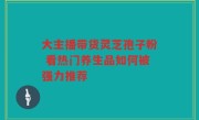 大主播带货灵芝孢子粉 看热门养生品如何被强力推荐