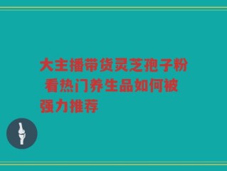 大主播带货灵芝孢子粉 看热门养生品如何被强力推荐