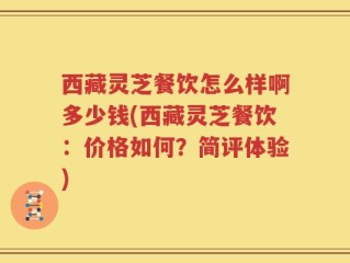 西藏灵芝餐饮怎么样啊多少钱(西藏灵芝餐饮：价格如何？简评体验)