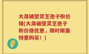 大晟破壁灵芝孢子粉价格(大晟破壁灵芝孢子粉价格优惠，限时限量特惠购买！)