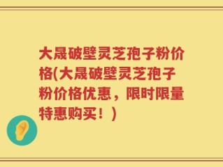 大晟破壁灵芝孢子粉价格(大晟破壁灵芝孢子粉价格优惠，限时限量特惠购买！)