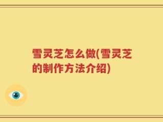 雪灵芝怎么做(雪灵芝的制作方法介绍)