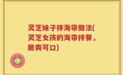 灵芝妹子拌海带做法(灵芝女孩的海带拌餐，脆爽可口)