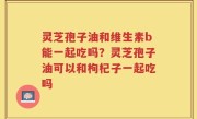 灵芝孢子油和维生素b能一起吃吗？灵芝孢子油可以和枸杞子一起吃吗