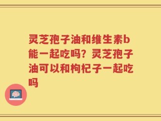 灵芝孢子油和维生素b能一起吃吗？灵芝孢子油可以和枸杞子一起吃吗