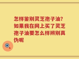 怎样鉴别灵芝孢子油？如果我在网上买了灵芝孢子油要怎么样辨别真伪呢