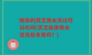 刚采的灵芝用水洗过可以吃吗(灵芝能使用水清洗后食用吗？)