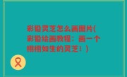 彩铅灵芝怎么画图片(彩铅绘画教程：画一个栩栩如生的灵芝！)