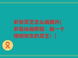 彩铅灵芝怎么画图片(彩铅绘画教程：画一个栩栩如生的灵芝！)