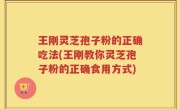 王刚灵芝孢子粉的正确吃法(王刚教你灵芝孢子粉的正确食用方式)