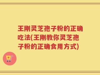 王刚灵芝孢子粉的正确吃法(王刚教你灵芝孢子粉的正确食用方式)